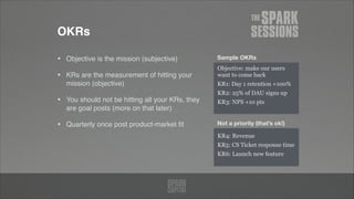 OKRs
• Objective is the mission (subjective)!
• KRs are the measurement of hitting your
mission (objective)!
• You should not be hitting all your KRs, they
are goal posts (more on that later)!
• Quarterly once post product-market ﬁt
Objective: make our users
want to come back
KR1: Day 1 retention +100%
KR2: 25% of DAU signs up
KR3: NPS +10 pts
KR4: Revenue
KR5: CS Ticket response time
KR6: Launch new feature
Not a priority (that’s ok!)
Sample OKRs
 