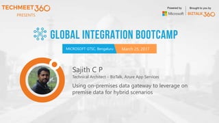 PRESENTS
MICROSOFT GTSC, Bengaluru March 25, 2017
Powered by Brought to you by
Sajith C P
Technical Architect – BizTalk, Azure App Services
Using on-premises data gateway to leverage on
premise data for hybrid scenarios
 