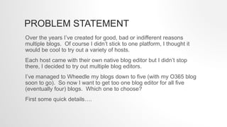 PROBLEM STATEMENT
Over the years I’ve created for good, bad or indifferent reasons
multiple blogs. Of course I didn’t stick to one platform, I thought it
would be cool to try out a variety of hosts.
Each host came with their own native blog editor but I didn’t stop
there, I decided to try out multiple blog editors.
I’ve managed to Wheedle my blogs down to five (with my O365 blog
soon to go). So now I want to get too one blog editor for all five
(eventually four) blogs. Which one to choose?
First some quick details….
 