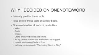 WHY I DECIDED ON ONENOTE/WORD
• I already paid for these tools.
• I use both of these tools on a daily basis.
• OneNote handles all sorts of media files:
• Video
• Audio
• Images
• Drafts are saved online and offline.
• All my research notes are available to be blogged.
• Hand-free drawing (Surface Pro)
• Natively copies page to Word using “Send to Blog”
 