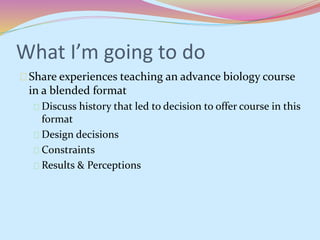 What I’m going to do 
Share experiences teaching an advance biology course 
in a blended format 
Discuss history that led to decision to offer course in this 
format 
Design decisions 
Constraints 
Results & Perceptions 
 