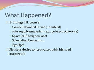 What Happened? 
IB Biology HL course 
Course Expanded in size (~doubled) 
$ for supplies/materials (e.g., gel electrophoresis) 
Space (self-designed labs) 
Scheduling Constraints 
Bye-Bye! 
District’s desire to test waters with blended 
coursework 
 