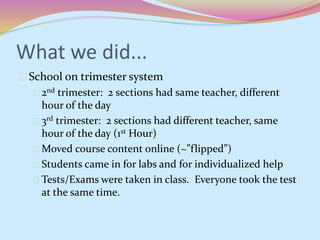 What we did... 
School on trimester system 
2nd trimester: 2 sections had same teacher, different 
hour of the day 
3rd trimester: 2 sections had different teacher, same 
hour of the day (1st Hour) 
Moved course content online (~”flipped”) 
Students came in for labs and for individualized help 
Tests/Exams were taken in class. Everyone took the test 
at the same time. 
 