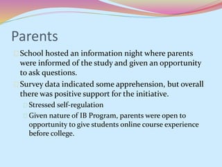 Parents 
School hosted an information night where parents 
were informed of the study and given an opportunity 
to ask questions. 
Survey data indicated some apprehension, but overall 
there was positive support for the initiative. 
Stressed self-regulation 
Given nature of IB Program, parents were open to 
opportunity to give students online course experience 
before college. 
 