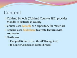 Content 
Oakland Schools (Oakland County’s ISD) provides 
Moodle to districts in county 
Course used Moodle as a repository for materials 
Teacher used Slideshare to create lectures with 
voiceovers 
Textbooks 
Campbell & Reece (i.e., the AP Biology text) 
IB Course Companion (Oxford Press) 
 