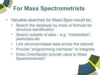 For Mass Spectrometrists
• Valuable searches for Mass Spec would be:
• Search the database by mass or formula for
structure identification
• Search subsets of data – e.g. “metabolism”,
pesticides etc
• Link structure-based data across the internet
• Provide “programming interfaces” to integrate
• Does ChemSpider provide value to Mass
Spectrometrists?
 