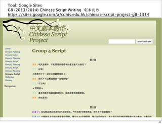 Tool: Google Sites 
G8 (2013/2014) Chinese Script Writing 劇本創作 
https://sites.google.com/a/cdnis.edu.hk/chinese-script-project-g8-1314 
22 
 