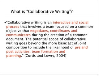 What is “Collaborative Writing”? 
•“Collaborative writing is an interactive and social 
process that involves a team focused on a common 
objective that negotiates, coordinates and 
communicates during the creation of a common 
document. The potential scope of collaborative 
writing goes beyond the more basic act of joint 
composition to include the likelihood of pre and 
post activities, team formation and 
planning.” (Curtis and Lowry, 2004) 
3 
 