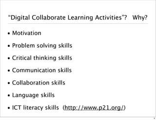 “Collaborative Learning Activities”? Why? 
• Motivation 
• Problem solving skills 
• Critical thinking skills 
• Communication skills 
• Collaboration skills 
• Language skills 
• ICT literacy skills (http://www.p21.org/) 
4 
 