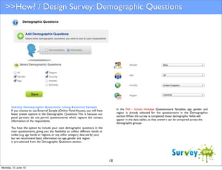 >>How? / Design Survey: Demographic Questions

Setting Demographic Questions: Using External Sample
If you choose to use External Sample (Online Panel Access), you will have
fewer preset options in the Demographic Questions. This is because our
panel partners do not permit questionnaires which capture the contact
information of the respondents.

In the Poll - School Holidays Questionnaire Template, age, gender and
region is already selected for the questionnaire in the Demographics
section. When the survey is completed, these demographic ﬁelds will
appear in the data tables, so that answers can be compared across the
demographic groups.

You have the option to include your own demographic questions in the
main questionnaire, giving you the ﬂexibility to collect different bands or
codes (e.g. age bands or regions, or any other category data set by you)
but we recommend basic information on age, gender and region
is pre-selected from the Demographic Questions section.

10
Monday, 10 June 13

 