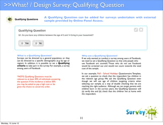 >>What? / Design Survey: Qualifying Question
A Qualifying Question can be added for surveys undertaken with external
sample provided by Online Panel Access.

What is a Qualifying Question?
Surveys can be directed to a general population, or they
can be directed to a speciﬁc demographic (e.g. by age or
region). In addition, it is possible to set a Qualifying
criteria to take part in the survey. For example, a survey
among users of Facebook.

*NOTE: Qualifying Questions must be
relevant to at least 30% of individuals answering
the question. If the incidence is below 30%
you may be asked to pay a high cost or be
given the choice to cancel the order.

Why use a Qualifying Question?
If we only wanted to conduct a survey among users of Facebook,
we need to set a Qualifying Question so that only people who
use Facebook are counted. Those who do not use Facebook
would be screened out and would not count towards the total
cost of the sample.
In our example, Poll - School Holidays Questionnaire Template,
we ask a question to check that the respondent has children in
the relevant age group. We ask the Qualifying Question even
though we will use age of children targeting criteria when
selecting our sample, as a way of double checking that we are
reaching the right audience. Although we can target parents with
children born in the correct years, the Qualifying Question will
(a) verify this and (b) check that the children live at home with
the respondent.

11
Monday, 10 June 13

 