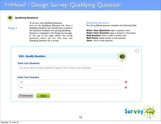 >>How? / Design Survey: Qualifying Question

Step 1

Qualifying Question:
For the qualifying question complete the following ﬁelds:

To set up a new Qualifying Question,
click on the Qualifying Question link. Since a
Qualifying Question has already been created in
this Question Template, the existing Qualifying
Question is displayed in the Design Survey page
at the top of the page, before the survey
questions. Note, we can only have one
Qualifying Question for a survey.

Enter Your Question: type in question here.
Enter Your Answers: type in answers in the boxes.
Add Answer: Click to add an answer box.
Red Cross: delete answer or the question.
Save: click to save question.

12
Monday, 10 June 13

 