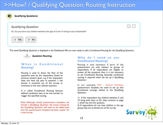 >>How? / Qualifying Question: Routing Instruction

The saved Qualifying Question is displayed in the Dashboard. We are now ready to add a Conditional Routing for the Qualifying Question.

What is Conditional
Routing?
Routing is used to direct the ﬂow of the
questions seen by the respondent, based on
previous answers given. e.g. if the respondent
does not have any pets at question 1, the
person is screened out of the survey, or
continues to the next relevant question.
It is called Conditional Routing because
deﬁned conditions have to be met inorder to
trigger the speciﬁed routing.
Note: Although cloned questionnaire templates can
include a Qualifying Question, the actual routing for
the Qualifying Question will need to be added each
time the questionnaire template has been copied for
a new survey.

Why do I need to use
Conditional Routing?
Routing is only necessary if parts of the
questionnaire are only relevant to groups of
respondents. If all respondents are eligible to
answer all the questions, then it is not necessary
to set Conditional Routing. Secondly, conditional
routing is required when we set up a Qualifying
Question.
In our example, Poll - School Holidays
questionnaire template, we need to set up two
Conditional routings related to the Qualifying
Question.
1) If the respondent has children between 5 and
14 living with them at Q1, they continue to page
1, which has the ﬁrst question.
2) If respondents do not have children in the age
group, they are screened out of the survey.

13
Monday, 10 June 13

 