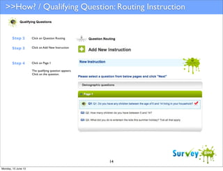 >>How? / Qualifying Question: Routing Instruction

Step 2

Click on Question Routing

Step 3

Click on Add New Instruction

Step 4

Click on Page 1
The qualifying question appears.
Click on the question.

14
Monday, 10 June 13

 