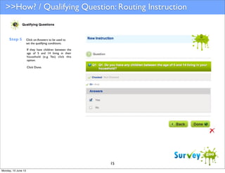 >>How? / Qualifying Question: Routing Instruction

Step 5

Click on Answers to be used to
set the qualifying conditions.
If they have children between the
age of 5 and 14 living in their
household (e.g. Yes) click this
option.
Click Done.

15
Monday, 10 June 13

 