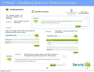 >>How? / Qualifying Question: Deﬁne Instruction

The qualifying question and
Instruction is displayed in the
Dashboard.

Step 6

Click on Deﬁne an action for
Instruction 1.

Step 7
Click on Go To Page or Screen Out. In this example the
qualifying respondents will go to page 1.

Step 9

Step 8

When the action has been added, it will conﬁrm the Action in
the Question Routing Page (e.g. Instruction 1: Skip to Page 1)

16
Monday, 10 June 13

Click Page 1 to route the questions here,
and click Done.

 