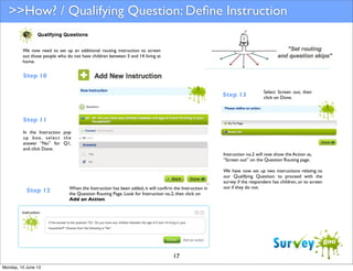 >>How? / Qualifying Question: Deﬁne Instruction
We now need to set up an additional routing instruction to screen
out those people who do not have children between 5 and 14 living at
home.

Step 10
Step 13

Select Screen out, then
click on Done.

Step 11
In the Instruction pop
u p b ox , s e l e c t t h e
answer “No” for Q1,
and click Done.

Step 12

Instruction no.2 will now show the Action as,
“Screen out” on the Question Routing page.

When the Instruction has been added, it will conﬁrm the Instruction in
the Question Routing Page. Look for Instruction no.2, then click on
Add an Action.

17
Monday, 10 June 13

We have now set up two instructions relating to
our Qualifying Question: to proceed with the
survey if the respondent has children, or to screen
out if they do not.

 