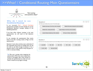 >>What? / Conditional Routing: Main Questionnaire

Why do I need to use
Conditional Routing?
In our example , Poll - School Holidays
questionnaire template, we have already set up two
Conditional Question routings relating to the
Qualifying Question.
If we have other relevant routings in the main
questionnaire, we will need to add Question
Routing.
In our example, the questionnaire ﬂow works
better if we add a routing at Q5, on Page 2 of the
questionnaire.
Question 5 asks what activities were undertaken. If
the respondent did not go on holiday, then we will
not want to ask Q6 on page 3, because it has a
question which is only relevant if they had gone on
a UK or overseas holiday.

Tip: Plan your routings when designing the
questionnaire. When you have scripted your
survey in Surveygoo, take a few minutes to
preview the questionnaire to make sure you
haven’t missed out any logical routings.

18
Monday, 10 June 13

 