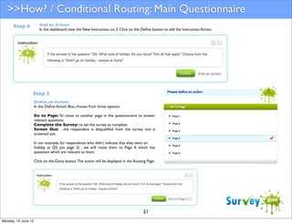 >>How? / Conditional Routing: Main Questionnaire
Add an Action:
In the dashboard view the New Instruction, no 3. Click on the Deﬁne button to add the Instruction Action.

Step 4

Step 5
Deﬁne an Action:
In the Deﬁne Action Box, choose from three options:
Go to Page: To route to another page in the questionnaire to answer
relevant questions.
Complete the Survey: to set the survey as complete.
Screen Out: the respondent is disqualiﬁed from the survey and is
screened out.
In our example, for respondents who didn’t indicate that they went on
holiday at Q5 (on page 2) , we will route them to Page 4, which has
questions which are relevant to them.
Click on the Done button. The action will be displayed in the Routing Page.

21
Monday, 10 June 13

 