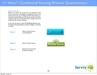 >> How? / Conditional Routing: Preview Questionnaire
Preview Survey
Before you launch the survey, you can preview the full
survey to see how it will appear to respondents. Now is the
time to make sure you are happy with the questionnaire, or
make ﬁnal amends. When you launch the survey you will be
prompted with the warning that further changes cannot be
made once the survey is launched.
In this case, we want to check the Qualifying Question and
Conditional Routing deﬁned at question 5/page 2 is working
correctly.

Step 1

Click on Launch Survey
in the Dashboard.

Step 2

Click on Preview Survey.

Step 3

Review Survey and check
all relevant routings.

22
Monday, 10 June 13

 