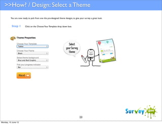 >>How? / Design: Select a Theme
You are now ready to pick from one the pre-designed theme designs, to give your survey a great look.

Step 1

Click on the Choose Your Template drop down box.

23
Monday, 10 June 13

 