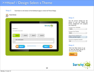 >>How? / Design: Select a Theme
Step 2

Scroll down to the bottom of the Dashboard page to review the Theme Design.

Step 3
Use the pre-set settings for the
theme, or you can modify the
Frame, background and progress
bar properties.

Step 4
Click the Next button to go
to save the theme and go to
the Launch Survey Page.

24
Monday, 10 June 13

 
