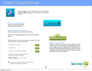 >>How? / Launch Survey
Having designed your questionnaire and set desired
routings/qualifying question, you are ready to launch the
survey.

Step 1: Go to Launch Page
Click on the Launch Survey Tab
at the top of the Dashboard.
Step 2: Final Check of Settings
External surveys do not need the email template.
If you have set a Qualifying Question it will be automatically
ticked.

Step 3: Preview Survey
Before you launch the survey, you can preview the full
survey to see how it will appear to respondents. Now is the
time to make sure you are happy with the questionnaire, or
make ﬁnal amends. When you launch the survey you will be
prompted with the warning that further changes cannot be
made once the survey is launched.

25
Monday, 10 June 13

 