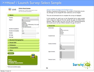 >>How? / Launch Survey: Select Sample
Step 4: Select Sample and Conﬁrm Cost
Number of questions will be pre-set. The number of interviews are preset, although can be changed. All other selections can be changed.
The cost and estimated time to complete the survey are displayed.
In this example, we need to go to the Household tab to select people
with at least one child, and we also specify the ages of children born
between 1998 and 2007 (e.g. from the year 2012, working backwards
that would ensure we have children between the age of 5 and 14.

26
Monday, 10 June 13

 
