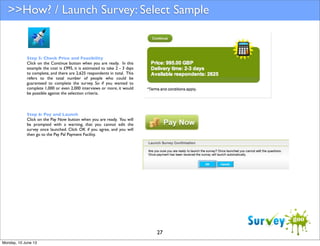 >>How? / Launch Survey: Select Sample

Step 5: Check Price and Feasibility
Click on the Continue button when you are ready. In this
example the cost is £995, it is estimated to take 2 - 3 days
to complete, and there are 2,625 respondents in total. This
refers to the total number of people who could be
guaranteed to complete the survey. So if you wanted to
complete 1,000 or even 2,000 interviews or more, it would
be possible against the selection criteria.

Step 6: Pay and Launch
Click on the Pay Now button when you are ready. You will
be prompted with a warning, that you cannot edit the
survey once launched. Click OK if you agree, and you will
then go to the Pay Pal Payment Facility.

27
Monday, 10 June 13

 