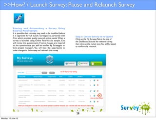 >>How? / Launch Survey: Pause and Relaunch Survey

Pausing and Relaunching a Survey Using
External Panel Sample
It is possible that a survey may need to be modiﬁed before
it is approved for full launch. Surveygoo is partnered with
Cint, which provides quality assured online panels. When a
survey is launched using Online Panel Access sample, Cint
will review the questionnaire. If some changes are required
to the questionnaire you will be notiﬁed by Surveygoo or
Cint project managers. You will have the opportunity to
make changes to the survey and relaunch the survey.

Step 1: Locate Survey to re-launch
Click on the My Surveys Tab at the top of
the Dashboard. Locate the relevant survey,
then click on the rocket icon.You will be asked
to conﬁrm the relaunch.

28
Monday, 10 June 13

 