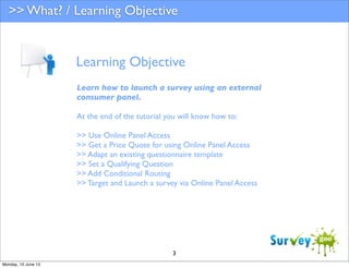 >> What? / Learning Objective

Learning Objective
Learn how to launch a survey using an external
consumer panel.
At the end of the tutorial you will know how to:
>> Use Online Panel Access
>> Get a Price Quote for using Online Panel Access
>> Adapt an existing questionnaire template
>> Set a Qualifying Question
>> Add Conditional Routing
>> Target and Launch a survey via Online Panel Access

3
Monday, 10 June 13

 