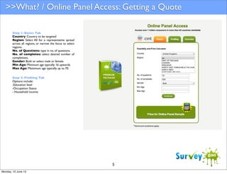 >>What? / Online Panel Access: Getting a Quote
Step 1: Basics Tab
Country: Country to be targeted
Region: Select All for a representative spread
across all regions, or narrow the focus to select
regions.
No. of Questions: type in no. of questions.
No. of completes: select desired number of
completions.
Gender: Both or select male or female.
Min Age: Minimum age typically 16 upwards.
Max Age: Maiximum age typically up to 70.
Step 2: Proﬁling Tab
Options include:
-Education level
-Occupation Status
- Household income

5
Monday, 10 June 13

 