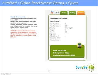 >>What? / Online Panel Access: Getting a Quote

Step 3: Overview Tab
Summarises proﬁling criteria selected and costs.
Price: in GBP
Delivery Time: estimated ﬁeldwork time to get
completed survey responses.
Available respondents: Number achievable at this
time and guaranteed to complete the survey,
against required targeting proﬁle.
*NOTE: The narrower the criteria, the fewer
respondents will be available. e.g. 1,000 people
all regions, both gender and no age restrictions is
easier to target than 16-25 year old girls in the
Midlands.

6
Monday, 10 June 13

 