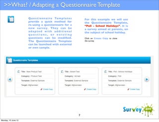 >>What? / Adapting a Questionnaire Template
Q u e s t i o n n a i re Te m p l a t e s
provide a quick method for
re-using a questionnaire for a
new survey. They can be
adapted with additional
questions, or existing
questions can be modiﬁed.
The Questionnaire Template
can be launched with external
or own sample.

For this example we will use
the Questionnaire Template,
“Poll - School Holidays”. It is
a survey aimed at parents, on
the subject of school holiday.
Click on Create Copy to clone
the survey.

7
Monday, 10 June 13

 