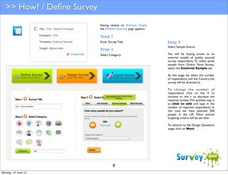 >> How? / Deﬁne Survey
Having clicked on Create Copy
the Deﬁne Survey page appears.

Step 1
Enter Survey Title.

Step 2
Select Category.

Step 3
Select Sample Source.
You will be buying access to an
external sample of quality assured
survey respondents. To select panel
sample from Online Panel Access,
select the External Sample tab.
At this stage we select the number
of respondents, and the Country the
survey will be directed to.
To c h a n g e t h e n u m b e r o f
respondents click on the + to
increase or the - to decrease the
required number. The quickest way is
to click to edit and type in the
number of required respondents. In
this case we have selected 500
people in the UK. More precise
targeting criteria will be set later.
To advance to the Design Questions
stage, click on Next.

8
Monday, 10 June 13

 