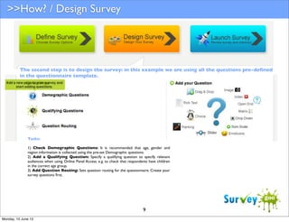 >>How? / Design Survey

The second step is to design the survey: in this example we are using all the questions pre-deﬁned
in the questionnaire template.

Tasks:
1) Check Demographic Questions: It is recommended that age, gender and
region information is collected using the pre-set Demographic questions.
2) Add a Qualifying Question: Specify a qualifying question to specify relevant
audiences when using Online Panel Access. e.g. to check that respondents have children
in the correct age group.
3) Add Question Routing: Sets question routing for the questionnaire. Create your
survey questions ﬁrst.

9
Monday, 10 June 13

 