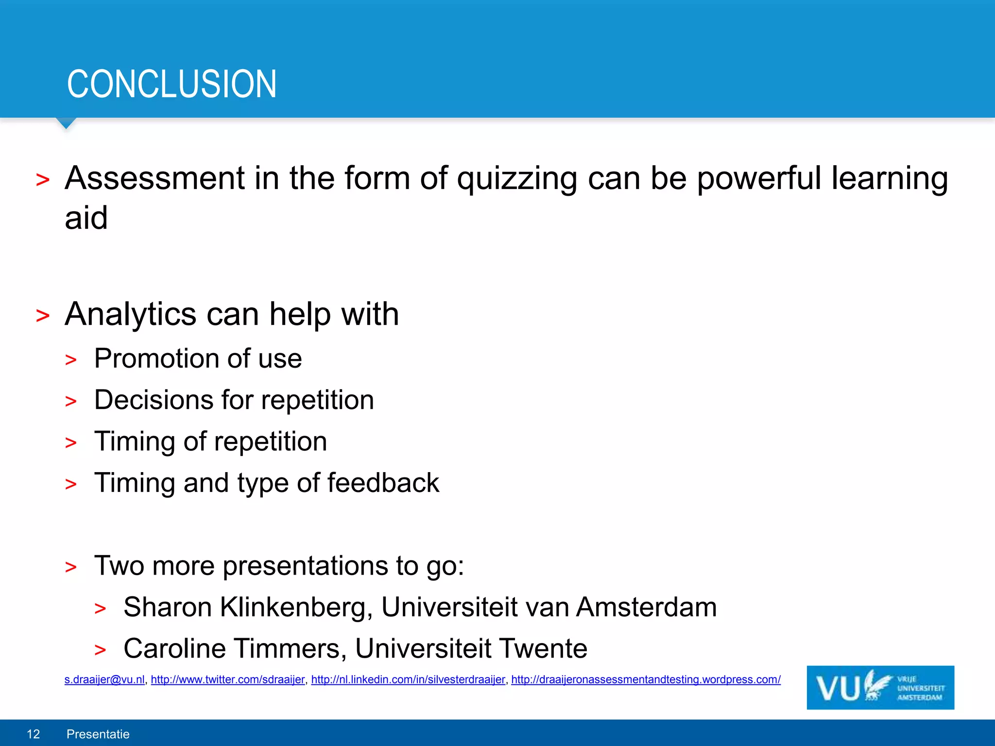 CONCLUSION

 >   Assessment in the form of quizzing can be powerful learning
     aid

 >   Analytics can help with
     >     Promotion of use
     >     Decisions for repetition
     >     Timing of repetition
     >     Timing and type of feedback

     >     Two more presentations to go:
           > Sharon Klinkenberg, Universiteit van Amsterdam
           > Caroline Timmers, Universiteit Twente
     s.draaijer@vu.nl, http://www.twitter.com/sdraaijer, http://nl.linkedin.com/in/silvesterdraaijer, http://draaijeronassessmentandtesting.wordpress.com/



12   Presentatie
 