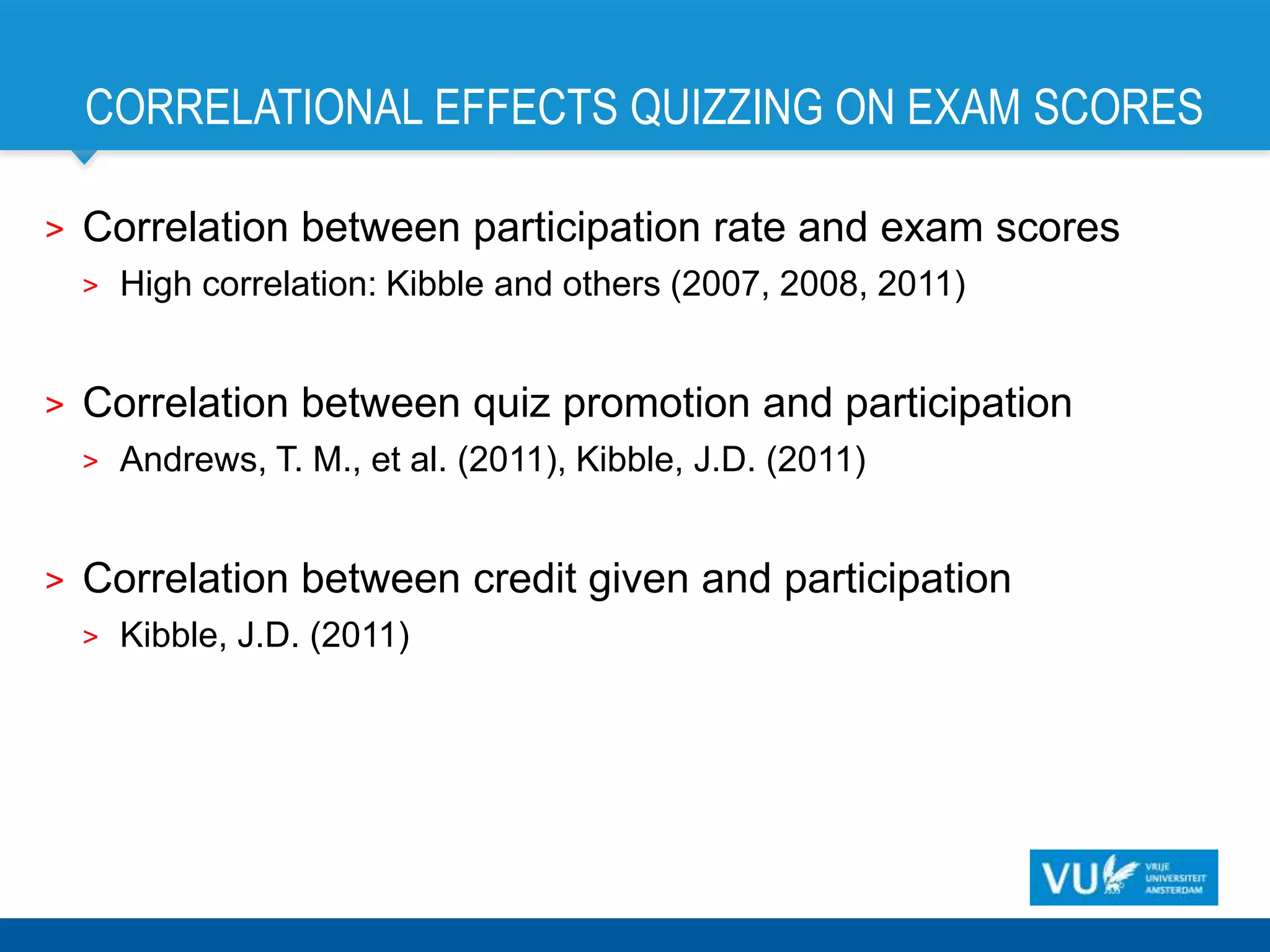 CORRELATIONAL EFFECTS QUIZZING ON EXAM SCORES

>   Correlation between participation rate and exam scores
    >   High correlation: Kibble and others (2007, 2008, 2011)


>   Correlation between quiz promotion and participation
    >   Andrews, T. M., et al. (2011), Kibble, J.D. (2011)


>   Correlation between credit given and participation
    >   Kibble, J.D. (2011)
 