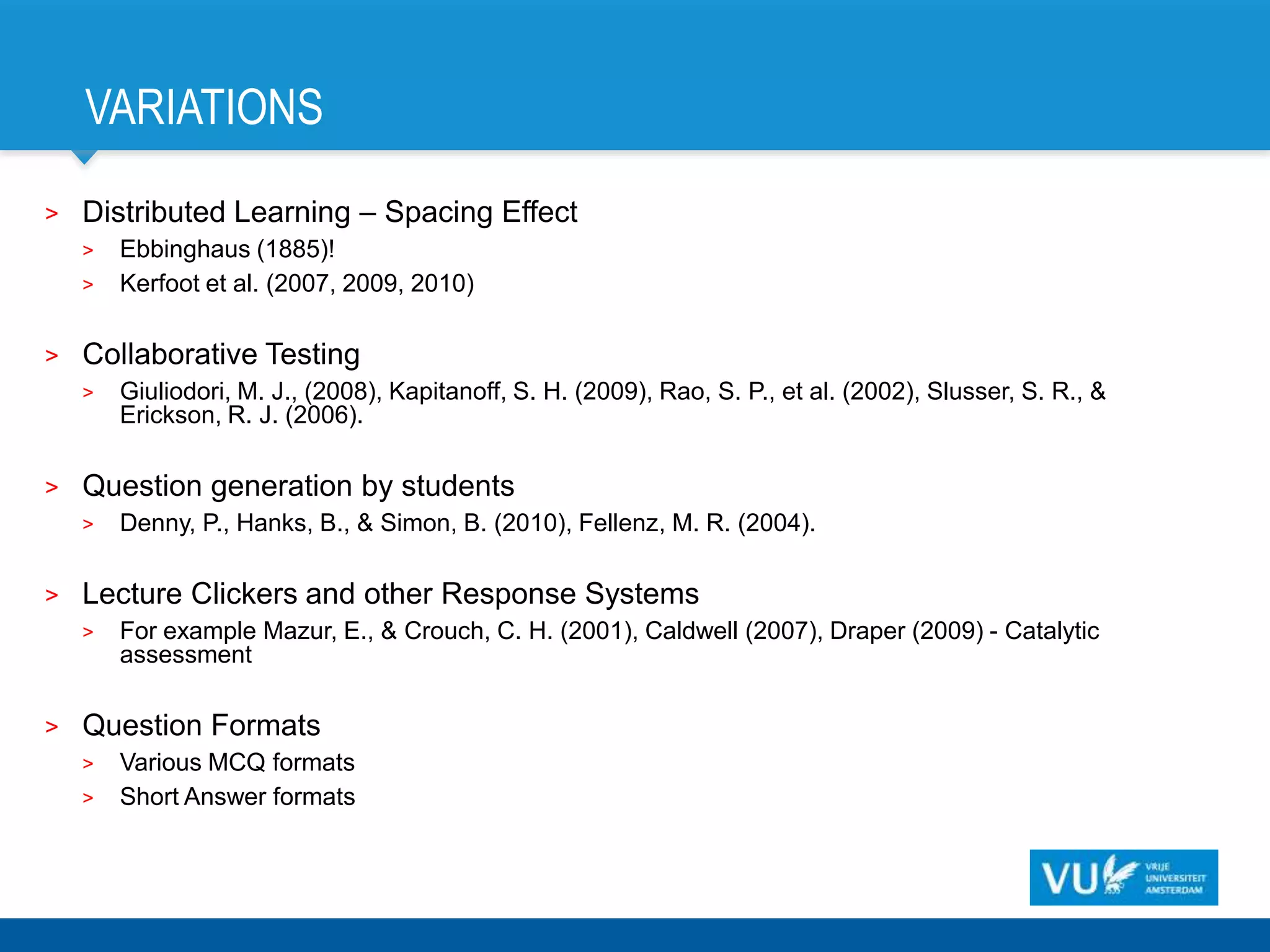 VARIATIONS
>   Distributed Learning – Spacing Effect
    >   Ebbinghaus (1885)!
    >   Kerfoot et al. (2007, 2009, 2010)

>   Collaborative Testing
    >   Giuliodori, M. J., (2008), Kapitanoff, S. H. (2009), Rao, S. P., et al. (2002), Slusser, S. R., &
        Erickson, R. J. (2006).

>   Question generation by students
    >   Denny, P., Hanks, B., & Simon, B. (2010), Fellenz, M. R. (2004).

>   Lecture Clickers and other Response Systems
    >   For example Mazur, E., & Crouch, C. H. (2001), Caldwell (2007), Draper (2009) - Catalytic
        assessment

>   Question Formats
    >   Various MCQ formats
    >   Short Answer formats
 