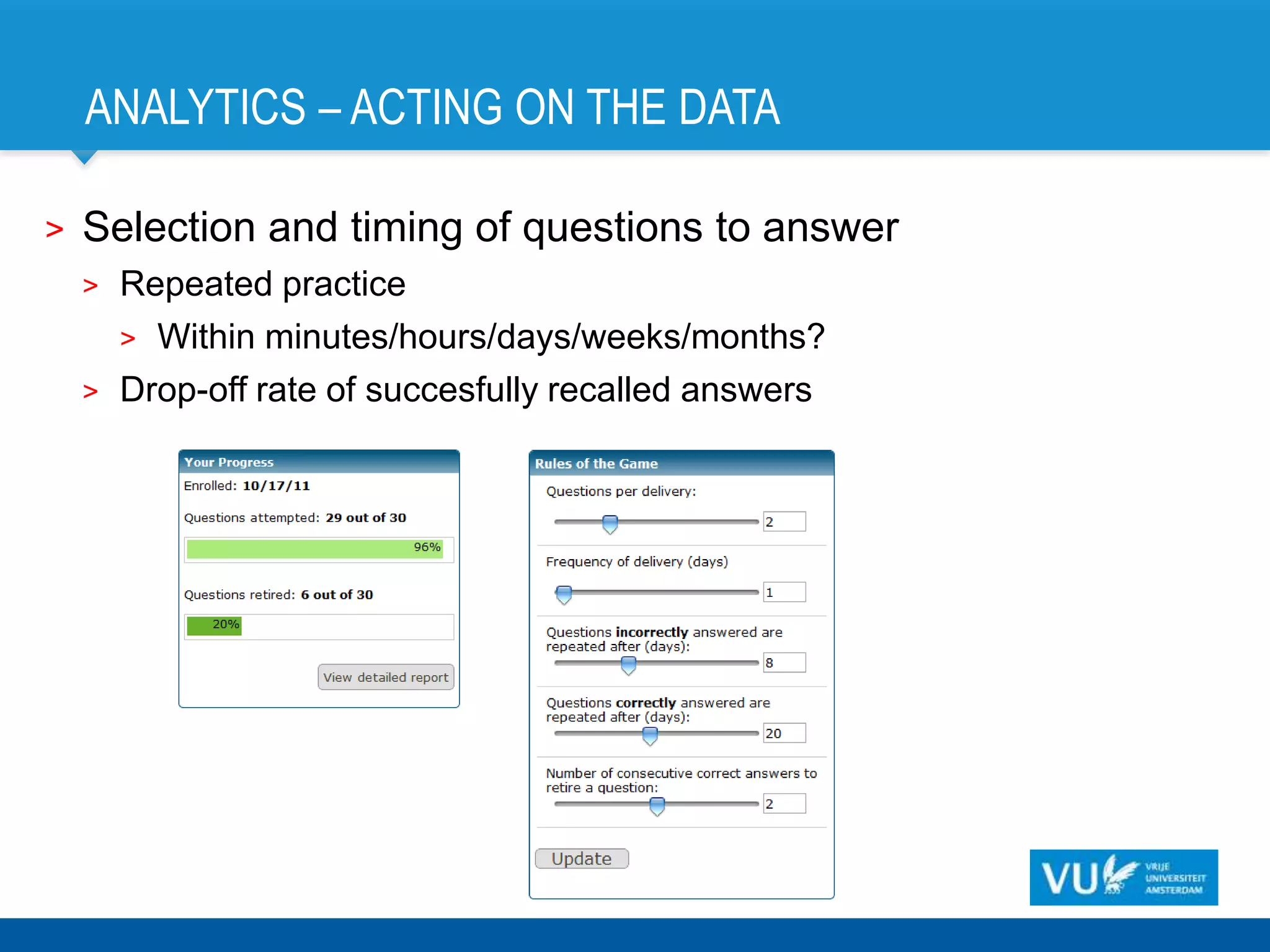 ANALYTICS – ACTING ON THE DATA

>   Selection and timing of questions to answer
    >   Repeated practice
        > Within minutes/hours/days/weeks/months?
    >   Drop-off rate of succesfully recalled answers
 
