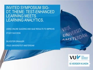 INVITED SYMPOSIUM SIG-
DT, THEME: TEST-ENHANCED
LEARNING MEETS
LEARNING ANALYTICS.
USING ONLINE QUIZZING AND QUIZ RESULTS TO IMPROVE

STUDY SUCCESS



SILVESTER DRAAIJER

VRIJE UNIVERSITEIT AMSTERDAM
 