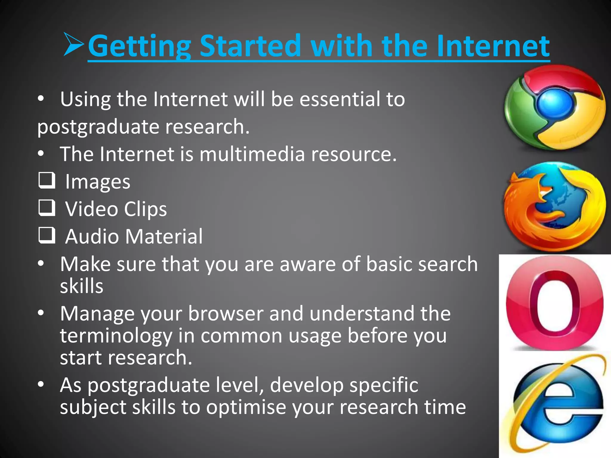 Getting Started with the Internet
• Using the Internet will be essential to
postgraduate research.
• The Internet is multimedia resource.
 Images
 Video Clips
 Audio Material
• Make sure that you are aware of basic search
skills
• Manage your browser and understand the
terminology in common usage before you
start research.
• As postgraduate level, develop specific
subject skills to optimise your research time
 