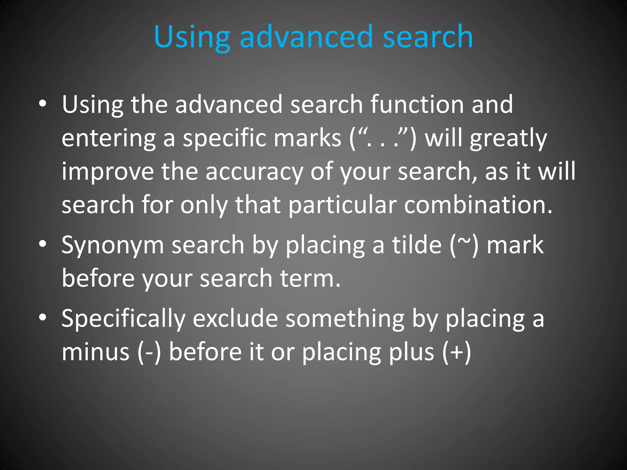 Using advanced search
• Using the advanced search function and
entering a specific marks (“. . .”) will greatly
improve the accuracy of your search, as it will
search for only that particular combination.
• Synonym search by placing a tilde (~) mark
before your search term.
• Specifically exclude something by placing a
minus (-) before it or placing plus (+)
 