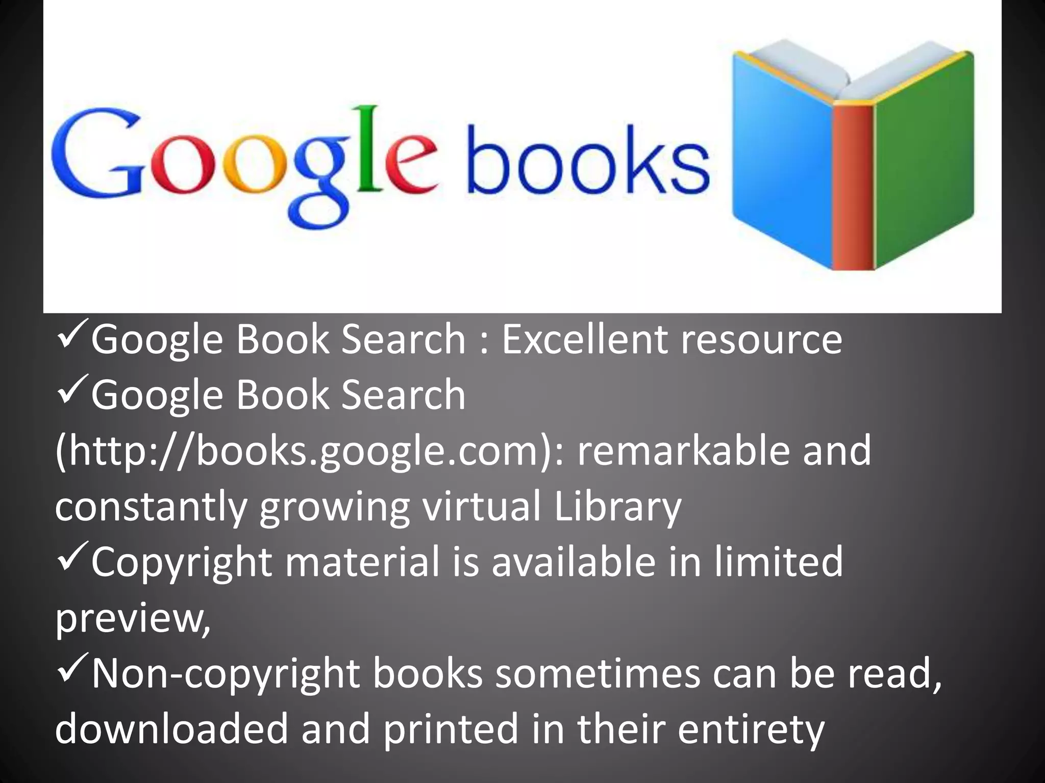 Google Book Search : Excellent resource
Google Book Search
(http://books.google.com): remarkable and
constantly growing virtual Library
Copyright material is available in limited
preview,
Non-copyright books sometimes can be read,
downloaded and printed in their entirety
 