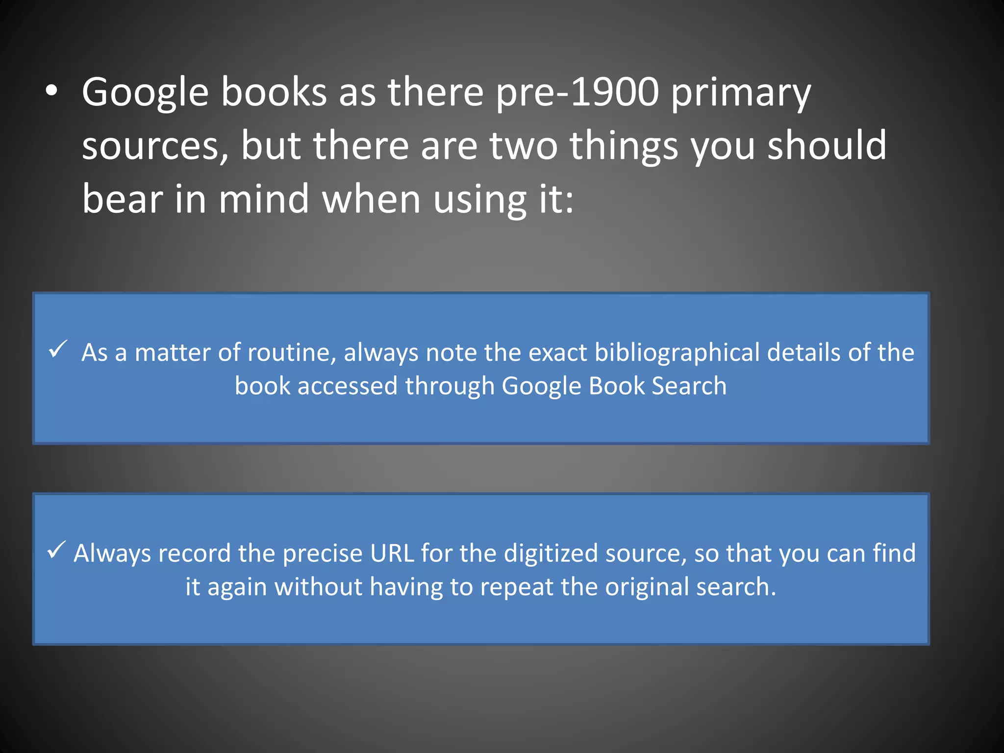 • Google books as there pre-1900 primary
sources, but there are two things you should
bear in mind when using it:
 As a matter of routine, always note the exact bibliographical details of the
book accessed through Google Book Search
 Always record the precise URL for the digitized source, so that you can find
it again without having to repeat the original search.
 
