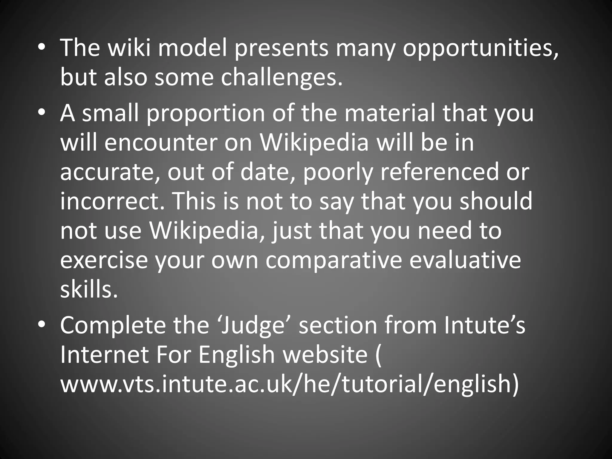 • The wiki model presents many opportunities,
but also some challenges.
• A small proportion of the material that you
will encounter on Wikipedia will be in
accurate, out of date, poorly referenced or
incorrect. This is not to say that you should
not use Wikipedia, just that you need to
exercise your own comparative evaluative
skills.
• Complete the ‘Judge’ section from Intute’s
Internet For English website (
www.vts.intute.ac.uk/he/tutorial/english)
 