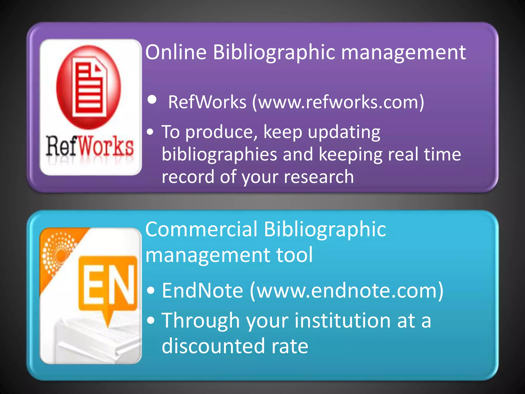Online Bibliographic management
• RefWorks (www.refworks.com)
• To produce, keep updating
bibliographies and keeping real time
record of your research
Commercial Bibliographic
management tool
• EndNote (www.endnote.com)
• Through your institution at a
discounted rate
 