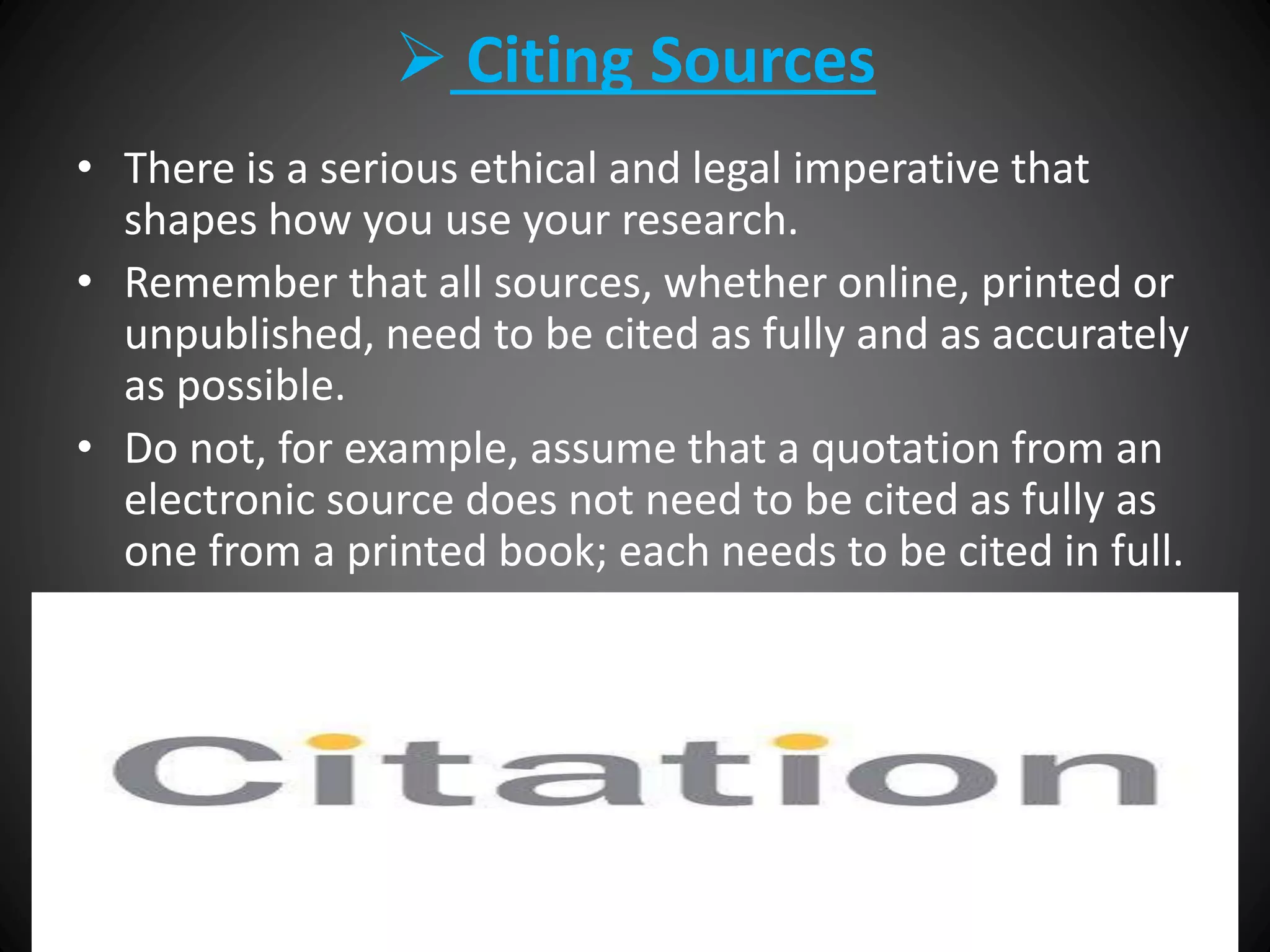  Citing Sources
• There is a serious ethical and legal imperative that
shapes how you use your research.
• Remember that all sources, whether online, printed or
unpublished, need to be cited as fully and as accurately
as possible.
• Do not, for example, assume that a quotation from an
electronic source does not need to be cited as fully as
one from a printed book; each needs to be cited in full.
 