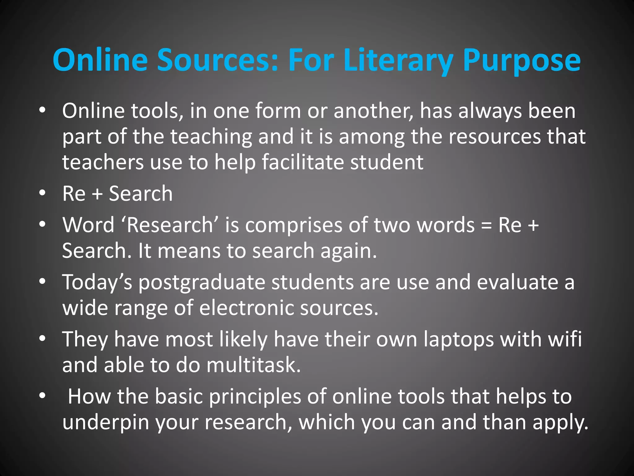 Online Sources: For Literary Purpose
• Online tools, in one form or another, has always been
part of the teaching and it is among the resources that
teachers use to help facilitate student
• Re + Search
• Word ‘Research’ is comprises of two words = Re +
Search. It means to search again.
• Today’s postgraduate students are use and evaluate a
wide range of electronic sources.
• They have most likely have their own laptops with wifi
and able to do multitask.
• How the basic principles of online tools that helps to
underpin your research, which you can and than apply.
 