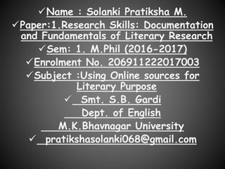 Name : Solanki Pratiksha M.
Paper:1.Research Skills: Documentation
and Fundamentals of Literary Research
Sem: 1. M.Phil (2016-2017)
Enrolment No. 206911222017003
Subject :Using Online sources for
Literary Purpose
 Smt. S.B. Gardi
Dept. of English
M.K.Bhavnagar University
 pratikshasolanki068@gmail.com
 